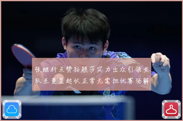 张继科点赞孙颖莎实力出众引领女队王曼昱起伏正常无需担忧赛场解读