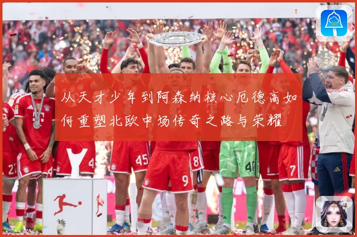 从天才少年到阿森纳核心厄德高如何重塑北欧中场传奇之路与荣耀