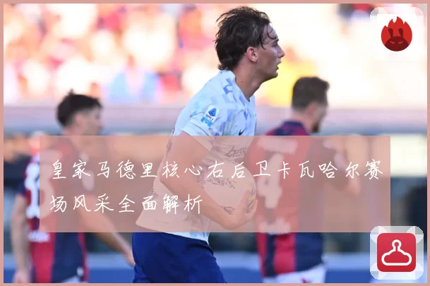 皇家马德里核心右后卫卡瓦哈尔赛场风采全面解析