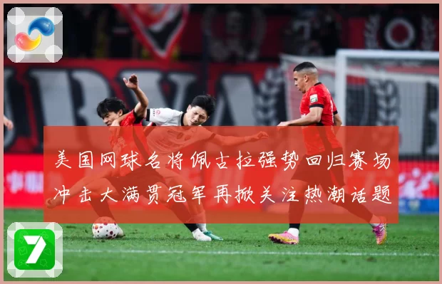 美国网球名将佩古拉强势回归赛场冲击大满贯冠军再掀关注热潮话题