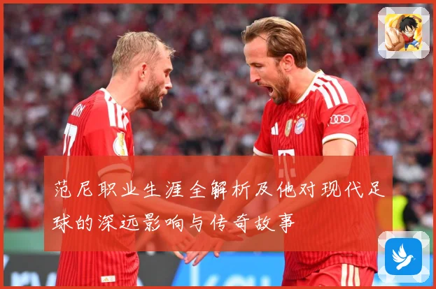 范尼职业生涯全解析及他对现代足球的深远影响与传奇故事
