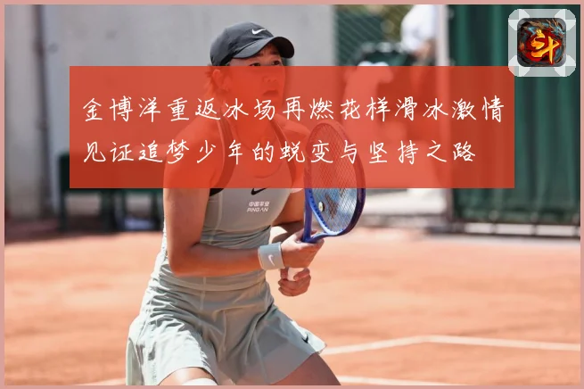 金博洋重返冰场再燃花样滑冰激情见证追梦少年的蜕变与坚持之路