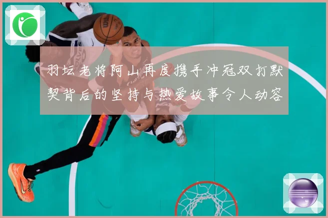 羽坛老将阿山再度携手冲冠双打默契背后的坚持与热爱故事令人动容