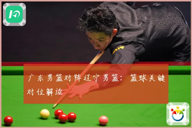 广东男篮对阵辽宁男篮：篮球关键对位解读
